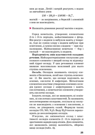 ням до води. Літій і натрій реагують з водою
за звичайних умов
2 М + 2Н20 = 2МОН + Н2Т,
магній — за нагрівання, а берилій і алюміній
з нею не взаємодіють.
►Напишіть рівняння реакції магнію з водою.
Серед неметалів, утворених елементами
2-го і 3-го періодів, найактивнішим є фтор.
Він реагує з воднем із вибухом навіть у темря­
ві, тоді як суміш хлору з воднем вибухає при
освітленні, а суміш кисню з воднем — при під­
палюванні. Найпасивніші неметали — бор і
силіцій — не взаємодіють із воднем.
Періодичність змін властивостей складних
речовин. Найхарактернішими сполуками для
кожного елемента є вищий оксид та відповід­
ний гідрат оксиду. У цих речовинах елемент
виявляє максимально можливий для нього
ступінь окиснення.
Оксиди. Оксидом називають сполуку еле­
мента з Оксигеном, який має ступінь окиснен­
ня -2 . Ви знаєте, що оксиди поділяють на
основні, кислотні й амфотерні. Металічним
елементам властиве утворення основних окси­
дів (деякі оксиди є амфотерними і навіть
кислотними), а неметалічні елементи утворю­
ють кислотні оксиди.
Існують оксиди, які не виявляють ні основ­
них, ні кислотних властивостей. їх називають
несолетворними оксидами, оскільки ці сполу­
ки не взаємодіють з основами і кислотами, а
отже, не утворюють солей. Формули таких
оксидів: CO, NO, N20. Воду Н20 також зарахо­
вують до несолетворних оксидів.
З ’ясуємо, як змінюються склад і влас­
тивості оксидів елементів 2—3-го періодів зі
зростанням зарядів ядер атомів. Для елементів,
які виявляють змінну валентність, оберемо
вищі оксиди (табл. 4).
25
 