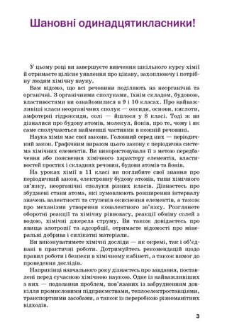 Шановні одинадцятикпасники!
У цьому році ви завершуєте вивчення шкільного курсу хімії
й отримаєте цілісне уявлення про цікаву, захоплюючу і потріб­
ну людям хімічну науку.
Вам відомо, що всі речовини поділяють на неорганічні та
органічні. З органічними сполуками, їхнім складом, будовою,
властивостями ви ознайомилися в 9 і 10 класах. Про найваж­
ливіші класи неорганічних сполук — оксиди, основи, кислоти,
амфотерні гідроксиди, солі — йшлося у 8 класі. Тоді ж ви
дізналися про будову атомів, молекул, йонів, про те, чому і як
саме сполучаються найменші частинки в кожній речовині.
Наука хімія має свої закони. Головний серед них — періодич­
ний закон. Графічним виразом цього закону є періодична систе­
ма хімічних елементів. Ви використовували її з метою передба­
чення або пояснення хімічного характеру елементів, власти­
востей простих і складних речовин, будови атомів та йонів.
На уроках хімії в 11 класі ви поглибите свої знання про
періодичний закон, електронну будову атомів, типи хімічного
зв’язку, неорганічні сполуки різних класів. Дізнаєтесь про
збуджені стани атома, які зумовлюють розширення інтервалу
значень валентності та ступенів окиснення елементів, а також
про механізми утворення ковалентного зв’язку. Розглянете
оборотні реакції та хімічну рівновагу, реакції обміну солей з
водою, хімічні джерела струму. Ви також довідаєтесь про
явища алотропії та адсорбції, отримаєте відомості про міне­
ральні добрива і силікатні матеріали.
Ви виконуватимете хімічні досліди — як окремі, так і об’єд­
нані в практичні роботи. Дотримуйтесь рекомендацій щодо
правил роботи і безпеки в хімічному кабінеті, а також вимог до
проведення дослідів.
Наприкінці навчального року дізнаєтесь про завдання, постав­
лені перед сучасною хімічною наукою. Одне із найважливіших
з них — подолання проблем, пов’язаних із забрудненням дов­
кілля промисловими підприємствами, теплоелектростанціями,
транспортними засобами, а також із переробкою різноманітних
відходів.
З
 