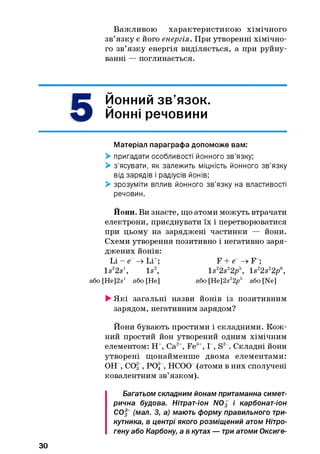 Важливою характеристикою хімічного
зв’язку є його енергія. При утворенні хімічно­
го зв’язку енергія виділяється, а при руйну­
ванні — поглинається.
5
0ОННИЙ зв’язок.
Йонні речовини
Матеріал параграфа допоможе вам:
> пригадати особливості йонного зв’язку;
> з’ясувати, як залежить міцність йонного зв’язку
від зарядів і радіусів йонів;
> зрозуміти вплив йонного зв’язку на властивості
речовин.
Йони. Ви знаєте, що атоми можуть втрачати
електрони, приєднувати їх і перетворюватися
при цьому на заряджені частинки — йони.
Схеми утворення позитивно і негативно заря­
джених йонів:
Li - е“ -» Li+; F + е“ -» F ;
ls 22s  Is2, ls 22s22pB, ls 22s22pe,
або [He^s1 або [He] або [He]2s22p5 або [Ne]
> Які загальні назви йонів із позитивним
зарядом, негативним зарядом?
Йони бувають простими і складними. Кож­
ний простий йон утворений одним хімічним
елементом: Н+, Са2+, Fe3+, І , S2-. Складні йони
утворені щонайменше двома елементами:
ОН , СО3 , РО4, НСОО (атоми в них сполучені
ковалентним зв’язком).
Багатьом складним йонам притаманна симет­
рична будова. Нітрат-іон N03 і карбонат-іон
СО§ (мал. З, а) мають форму правильного три­
кутника, в центрі якого розміщений атом Нітро­
гену або Карбону, а в кутах — три атоми Оксиге-
30
 