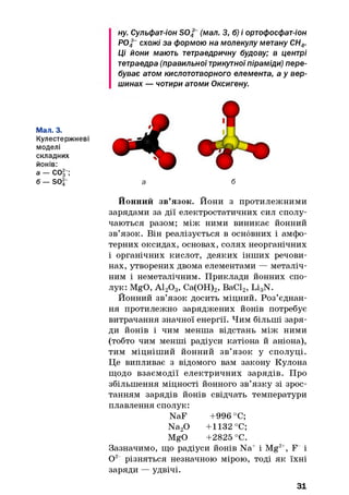 ну. Сульфат-іон S042 (мал. З, б) і ортофосфат-іон
Р04~схожі за формою на молекулу метану СН4.
Ці йони мають тетраедричну будову; в центрі
тетраедра (правильноїтрикутноїпіраміди) пере­
буває атом кислототворного елемента, а у вер­
шинах — чотири атоми Оксигену.
Мал. 3.
Кулестержневі
моделі
складних
йонів:
а — СОІ";
б — SO^" а б
Йонний зв’язок. Йони з протилежними
зарядами за дії електростатичних сил сполу­
чаються разом; між ними виникає йонний
зв’язок. Він реалізується в основних і амфо­
терних оксидах, основах, солях неорганічних
1 органічних кислот, деяких інших речови­
нах, утворених двома елементами — металіч­
ним і неметалічним. Приклади йонних спо­
лук: MgO, А120 3, Са(ОН)2, ВаС12, Li3N.
Йонний зв’язок досить міцний. Роз’єднан­
ня протилежно заряджених йонів потребує
витрачання значної енергії. Чим більші заря­
ди йонів і чим менша відстань між ними
(тобто чим менші радіуси катіона й аніона),
тим міцніший йонний зв’язок у сполуці.
Це випливає з відомого вам закону Кулона
щодо взаємодії електричних зарядів. Про
збільшення міцності йонного зв’язку зі зрос­
танням зарядів йонів свідчать температури
плавлення сполук:
NaF +996 °С;
Na20 +1132 °С;
MgO +2825 °С.
Зазначимо, що радіуси йонів Na+ і Mg2+, F і
0 2 різняться незначною мірою, тоді як їхні
заряди — удвічі.
31
 