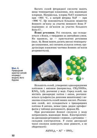 Багато солей фторидної кислоти мають
вищі температури плавлення, ніж відповідні
хлориди. Наприклад, хлорид NaCl плавиться
при +801 °С, а натрій фторид NaF — при
+996 °С. Це пояснюється більшою міцністю
йонного зв’язку за участю меншого йона F
порівняно зі зв’язком за участю більшого
йона СГ.
Йонні речовини. Усі сполуки, що склада­
ються з йонів, є твердими за звичайних умов.
Як правило, це — кристалічні речовини
(мал. 4). Вони мають досить високі температу­
ри плавлення, які сягають кількох сотень гра­
дусів (при плавленні частина йонних зв’язків
розривається).
Мал. 4.
Природний
кристал натрій
хлориду і
модель його
будови
Більшість солей, утворених однозарядними
катіоном і аніоном (наприклад, CHgCOONa,
K N03, Lil), розчинні у воді. Серед солей, що
містять двозарядні катіон і аніон, розчиня­
ються сульфати (за деякими винятками) і не­
значна кількість солей інших кислот. Розчин­
них солей, які складаються з тризарядних
катіона й аніона, немає (див. рядок ортофос-
фатів у таблиці розчинності, форзац II).
При розчиненні йонної сполуки у воду
потрапляють відповідні йони. Електролітич­
на дисоціація речовини є повною, а речовина —
сильним електролітом. У схемі дисоціації
такої сполуки записують знак рівності, а не
оборотності:
Al(NOg)g = А13++ 3NOg.
32
 