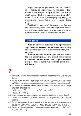 Характеризуючи речовини, які складають­
ся з йонів, використовують поняття «фор­
мул ьна одиниця». Формульною одиницею
літій оксиду Іл20 є сукупність двох йонів Li+і
йона О2 , а магній ортофосфату Mg3(P04)2 —
сукупність трьох йонів Mg2+ і двох йонів
РОЇ .
Графічні (структурні) формули для йонних
сполук не складають. У таких формулах симво­
ли всіх елементів з’єднують рисками, а ними
прийнято позначати ковалентний зв’язок.
ВИСНОВКИ
Йонний зв’язок виникає між протилежно
зарядженими йонами. Із частинок цього типу
складаються основні й амфотерні оксиди, осно­
ви, солі.
Йонний зв’язок міцний. Для сполук йонної
будови характерні досить високі температури
плавлення. Багато йонних сполук розчиняється
у воді; вони перебувають у розчині в дисоційова-
ній формі.
37. Напишіть хімічні та електронні формули простих йонів Оксигену та
Калію.
38. На які йони можуть перетворитися атоми Гідрогену, Брому, Феру-
му? Втратить чи приєднає електрони кожний атом і яку кількість?
39. Допишіть у наведені схеми знаки «плюс» або «мінус» і відповідні
кількості електронів:
а) S ...е“ -» S2-; в) Fe3+... е“ -» Fe2+.
б) АІ ...є" -> АІ3+;
40. Чому елементи-галогени утворюють прості аніони, а не катіони?
41. Дайте означення основам і солям, які ґрунтуються на будові
сполук.
42. Серед наведених формул укажіть ті, які належать йонним речови­
нам: ВаСІ2, S03, СН4, Mg(0H)2, HN03, ZnO, (СН3С00)2Са, С2Н50Н.
43. Складіть формули солей, утворених такими йонами: Li+, Ва2+, Сг3+,
NOf, НСОО", S O f.
33
 