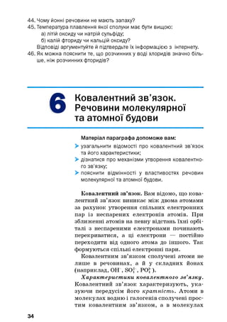 44. Чому йонні речовини не мають запаху?
45. Температура плавлення якої сполуки має бути вищою:
а) літій оксиду чи натрій сульфіду;
б) калій фториду чи кальцій оксиду?
Відповіді аргументуйте й підтвердьте їх інформацією з інтернету.
46. Як можна пояснити те, що розчинних у воді хлоридів значно біль­
ше, ніж розчинних фторидів?
6
Ковалентний зв’язок.
Речовини молекулярної
та атомної будови
Матеріал параграфа допоможе вам:
> узагальнити відомості про ковалентний зв’язок
та його характеристики;
> дізнатися про механізми утворення ковалентно­
го зв’язку;
> пояснити відмінності у властивостях речовин
молекулярної та атомної будови.
Ковалентний зв’язок. Вам відомо, що кова­
лентний зв’язок виникає між двома атомами
за рахунок утворення спільних електронних
пар із неспарених електронів атомів. При
зближенні атомів на певну відстань їхні орбі-
талі з неспареними електронами починають
перекриватися, а ці електрони — постійно
переходити від одного атома до іншого. Так
формуються спільні електронні пари.
Ковалентним зв’язком сполучені атоми не
лише в речовинах, а й у складних йонах
(наприклад, ОН“, SO, , POJ ).
Характ ерист ики ковалент ного зв’язку.
Ковалентний зв’язок характеризують, ука­
зуючи передусім його кратність. Атоми в
молекулах водню і галогенів сполучені прос­
тим ковалентним зв’язком, а в молекулах
34
 