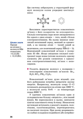 Цікаво знати
Заряди
на атомах у
молекулі НВг
становлять
+0,12 (Н)
і -0,12 (Вг).
Цю систему зображують у структурній фор­
мулі молекули колом усередині шестикут­
ника:
Н
і
HY r
w H
ЇЇ
Н "с% -CvH
або
і
Н
Важливою характеристикою ковалентного
зв’язку є його полярність чи неполярність.
Спільна електронна пара може зміщуватися в
бік одного з двох атомів — того, який є більш
електронегативним. На ньому виникає неве­
ликий негативний заряд, менший за одинич­
ний, а на іншому атомі — такий самий за
5+5-
величиною, але позитивний заряд: НВг (5 < 1).
Відповідний ковалентний зв’язок є поляр­
ним: Н—+Вг. Якщо зміщення спільної елек­
тронної пари немає (атоми належать одному
елементу або різним елементам з однако­
вою електронегативністю), зв’язок є непо­
лярним.
►Укажіть формули молекул з полярним і
неполярним ковалентним зв’язком: Вг
н 2о, SC14, р н 3, сі2о7.
2>
Ковалентний зв’язок дуже міцний; для
його руйнування потрібно витратити значну
енергію. Наприклад, молекули хлору СІ—СІ
починають розпадатися на атоми при 1000 °С,
а молекули азоту N=N — за температури
понад 3000 °С.
У кратних ковалентних зв’язках один зі
складників має більшу «міцність», ніж інший
(інші). Ви переконалися в цьому, вивчаючи
хімічні властивості етену й етину. Ненасичені
вуглеводні вступають у реакції з воднем, гало­
генами, галогеноводнями, перетворюючись
на насичені сполуки. При цьому розривають­
ся слабші складники подвійного або потрійно-
36
 