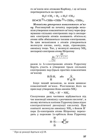го зв’язків між атомами Карбону, і ці зв’язки
перетворюються на прості:
Н2С=СН2+ Н2-> Н3С-СН3;
НС=СН CHBr=CHBr СНВг2-СНВг2.
М еханізми утворення ковалентного зв’яз­
ку. Розглянутий на початку параграфа меха­
нізм утворення ковалентного зв’язку через фор­
мування спільних електронних пар із неспаре-
них електронів атомів називають обмінним;
атоми ніби обмінюються такими електронами.
За цим механізмом з атомів утворюються
молекули кисню, азоту, води, сірководню,
амоніаку тощо. Так, у молекулі амоніаку NH3
неспарені електрони атома Нітрогену
2Р
2s И Ш И
. . . ш
разом із ls -електронами атомів Гідрогену
беруть участь в утворенні трьох спільних
електронних пар (трьох простих ковалентних
зв’язків):
H:N:H, або
Н Н j j H
Існує інший механізм, за яким виникає
ковалентний зв’язок. Розглянемо його на
прикладі утворення йона амонію NH4:
NHg + Н+= NH4.
Сполучення двох частинок відбувається під
час взаємодії амоніаку з розчином кислоти1, в
якому містяться катіони Гідрогену (внаслідок
електролітичної дисоціації кислоти). При
контакті молекули амоніаку NH3 з йоном Н+
пара 2в-електронів атома Нітрогену перехо­
дить у порожню ls -орбіталь йона Гідрогену
Н
H -N :
і
Н
1 Про ці реакції йдеться в § 19.
37
 