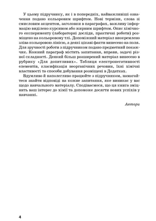 У цьому підручнику, як і в попередніх, найважливіші озна­
чення подано кольоровим шрифтом. Нові терміни, слова зі
смисловим акцентом, заголовки в параграфах, важливу інфор­
мацію виділено курсивом або жирним шрифтом. Опис хімічно­
го експерименту (лабораторні досліди, практичні роботи) роз­
міщено на кольоровому тлі. Допоміжний матеріал виокремлено
зліва кольоровою лінією, а деякі цікаві факти винесено на поля.
Для зручності роботи з підручником подано предметний покаж­
чик. Кожний параграф містить запитання, вправи, задачі різ­
ної складності. Деякий більш розширений матеріал винесено в
рубрику «Для допитливих». Таблиця електронегативності
елементів, класифікація неорганічних речовин, їхні хімічні
властивості та способи добування розміщені в Додатках.
Вдумливо й наполегливо працюйте з підручником, намагай­
теся знайти відповіді на кожне запитання, яке виникає у вас
щодо навчального матеріалу. Сподіваємося, що ця книга зміц­
нить ваш інтерес до хімії та допоможе досягти нових успіхів у
навчанні.
Автори
4
 