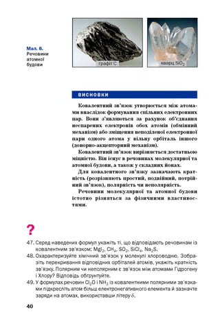 Мал. 8.
Речовини
атомної
будови
ВИСНОВКИ
Ковалентний зв’язок утворюється між атома­
ми внаслідок формування спільних електронних
пар. Вони з’являються за рахунок об’єднання
неспарених електронів обох атомів (обмінний
механізм) або зміщення неподіленої електронної
пари одного атома у вільну орбіталь іншого
(донорно-акцепторний механізм).
Ковалентний зв’язок вирізняється достатньою
міцністю. Він існує в речовинах молекулярної та
атомної будови, а також у складних йонах.
Для ковалентного зв’язку зазначають крат­
ність (розрізняють простий, подвійний, потрій­
ний зв’язок), полярність чи неполярність.
Речовини молекулярної та атомної будови
істотно різняться за фізичними властивос­
тями.
47. Серед наведених формул укажіть ті, що відповідають речовинам із
ковалентним зв’язком: Mgl2, СН4, S02, SiCI4, Na2S.
48. Охарактеризуйте хімічний зв’язок у молекулі хлороводню. Зобра­
зіть перекривання відповідних орбіталей атомів, укажіть кратність
зв’язку. Полярним чи неполярним є зв’язок між атомами Гідрогену
і Хлору? Відповідь обґрунтуйте.
49. У формулах речовин СІ20 і NH3із ковалентними полярними зв’язка­
ми підкресліть атом більш електронегативного елемента й зазначте
заряди на атомах, використавши літеру 5.
40
 