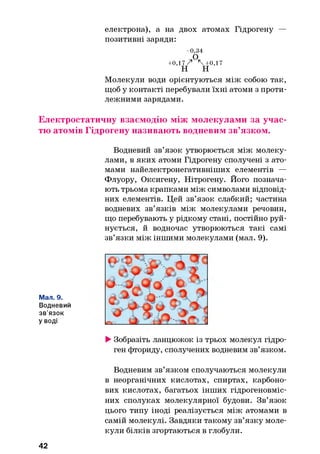 електрона), а на двох атомах Гідрогену —
позитивні заряди:
-0 ,3 4
О
+ 0,17 Z ' * + 0 ,1 7
н н
Молекули води орієнтуються між собою так,
щоб у контакті перебували їхні атоми з проти­
лежними зарядами.
Електростатичну взаємодію між молекулами за учас­
тю атомів Гідрогену називають водневим зв’язком.
Водневий зв’язок утворюється між молеку­
лами, в яких атоми Гідрогену сполучені з ато­
мами найелектронегативніших елементів —
Флуору, Оксигену, Нітрогену. Його познача­
ють трьома крапками між символами відповід­
них елементів. Цей зв’язок слабкий; частина
водневих зв’язків між молекулами речовин,
що перебувають у рідкому стані, постійно руй­
нується, й водночас утворюються такі самі
зв’язки між іншими молекулами (мал. 9).
Мал. 9.
Водневий
зв’язок
уводі
►Зобразіть ланцюжок із трьох молекул гідро­
ген фториду, сполучених водневим зв’язком.
Водневим зв’язком сполучаються молекули
в неорганічних кислотах, спиртах, карбоно­
вих кислотах, багатьох інших гідрогеновміс-
них сполуках молекулярної будови. Зв’язок
цього типу іноді реалізується між атомами в
самій молекулі. Завдяки такому зв’язку моле­
кули білків згортаються в глобули.
42
 