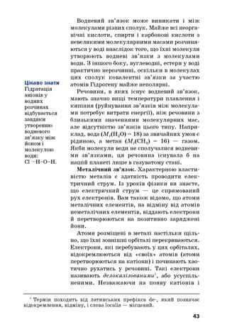 Цікаво знати
Гідратація
аніонів у
водних
розчинах
відбувається
завдяки
утворенню
водневого
зв’язку між
йоном і
молекулою
води:
СГ-Н-О-Н.
Водневий зв’язок може виникати і між
молекулами різних сполук. Майже всі неорга­
нічні кислоти, спирти і карбонові кислоти з
невеликими молекулярними масами розчиня­
ються у воді внаслідок того, що їхні молекули
утворюють водневі зв’язки з молекулами
води. З іншого боку, вуглеводні, естери у воді
практично нерозчинні, оскільки в молекулах
цих сполук ковалентні зв’язки за участю
атомів Гідрогену майже неполярні.
Речовини, в яких існує водневий зв’язок,
мають значно вищі температури плавлення і
кипіння (руйнування зв’язків між молекула­
ми потребує витрати енергії), ніж речовини з
близькими значеннями молекулярних мас,
але відсутністю зв’язків цього типу. Напри­
клад, вода (Мг(Н20) = 18) за звичайних умов є
рідиною, а метан (МГ(СН4) = 16) — газом.
Якби молекули води не сполучалися водневи­
ми зв’язками, ця речовина існувала б на
нашій планеті лише в газуватому стані.
Металічний зв’язок. Характерною власти­
вістю металів є здатність проводити елек­
тричний струм. Із уроків фізики ви знаєте,
що електричний струм — це спрямований
рух електронів. Вам також відомо, що атоми
металічних елементів, на відміну від атомів
неметалічних елементів, віддають електрони
й перетворюються на позитивно заряджені
йони.
Атоми розміщені в металі настільки щ іль­
но, що їхні зовнішні орбіталі перекриваються.
Електрони, які перебувають у цих орбіталях,
відокремлюються від «своїх» атомів (атоми
перетворюються на катіони) і починають хао­
тично рухатись у речовині. Такі електрони
називають делокалізованими1, або усуспіль­
неними. Незважаючи на появу катіонів і
1 Термін походить від латинських префікса de-, який позначає
відокремлення, відміну, і слова localis — місцевий.
43
 
