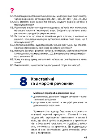 9
56. Які формули відповідають речовинам, молекули яких здатні сполу­
чатися водневими зв’язками: С02, NH3, SCI4, СН30Н, H2S04, Н2, 03?
57. Між атомами яких елементів можуть існувати водневі зв’язки в
молекулах білків?
58. Розгляньте варіанти утворення водневих зв’язків між молекулою
метанової кислоти і молекулою води. Зобразіть ці зв’язки, вико­
риставши структурні формули молекул.
59. Як пояснити те, що етан за звичайних умов є газом, а метанол —
рідиною, хоча маса молекули вуглеводню майже така сама, що й
молекули спирту?
60. Електрони в металі рухаються хаотично. За якої умови рух електро­
нів стає спрямованим і виникає електричний струм?
61. Напишіть загальні формули катіонів, які можуть міститися в лужних
ілужноземельних металах (мал. 10). Використайте символ металіч­
ного елемента М.
62. Чому, на вашу думку, металічний зв’язок не реалізується в неме­
талах?
63. Який неметал, що проводить електричний струм, ви знаєте?
8
Кристалічні
та аморфні речовини
Матеріал параграфа допоможе вам:
> дізнатися про два стани твердих речовин — крис­
талічний і аморфний;
> розрізняти кристалічні та аморфні речовини за
деякими властивостями.
Кухонна сіль, цукор, борошно, крохмаль —
важливі харчові продукти. Кожний із вас
щодня або періодично стикається з ними і
знає, що сіль і цукор складаються з кристали­
ків, а борошно і крохмаль — із дрібних часто­
чок, не схожих на кристали. Це підтверджу­
ється й при розгляданні двох останніх речо­
вин у мікроскоп.
45
 