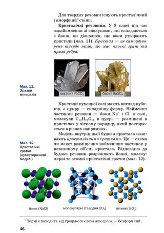 Для твердих речовин існують кристалічний
і аморфний1стани.
Кристалічні речовини. У 8 класі під час
ознайомлення зі сполуками, які складаються
з йонів, ви дізналися, що вони утворюють
кристали (мал. 11). Кристал — це самоутво-
рене тверде тіло, що має плоскі грані та
прямі ребра.
Мал. 11.
Зразки
мінералів
Мал. 12.
Кристалічні
гратки
(кулестержневі
моделі)
Кристали кухонної солі мають вигляд куби­
ків, а цукру — складнішу форму. Найменші
частинки речовин — йони Na+ і СГ в солі,
молекули С12Н220 11 в цукрі — розміщені в
кристалах у чіткому порядку, який повторю­
ється в різних напрямках.
Модель внутрішньої будови кристала нази­
вають кристалічними ґратками. Це — схема
чи макет розміщення найменших частинок у
невеликому об’ємі кристала. Відповідно до
будови речовин розрізняють йонні, молеку­
лярні та атомні кристалічні ґратки (мал. 12).
йонні (NaCI) молекулярні (твердий С02) атомні (Si02)
1 Термін походить від грецького слова amorphos —безформний.
46
 
