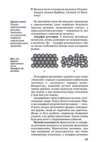 ►Кульки якого кольору на малюнку 12 відпо­
відають атомам Карбону, Силіцію та Окси-
гену?
Цікаво знати
Будову
кристалічних
речовин
вивчають,
досліджуючи
відбиття
кристалами
рентгенівських
променів.
За звичайних умов або низьких температур
у кристалічному стані перебуває більшість
простих речовин, неорганічних сполук, а
серед органічних речовин — переважно ті, які
складаються з невеликих молекул.
Аморфні речовини. У багатьох речовинах
молекули, атоми розміщені не впорядковано,
а хаотично. Це — аморфні речовини (мал. 13);
за такою особливістю будови вони нагадують
рідину.
Мал. 13.
Будова
кристалічної
(а) та
аморфної (б)
речовин
В аморфних речовинах і рідинах існує лише
«ближній» порядок у розміщенні найменших
частинок, а «дальнього» порядку немає.
Наприклад, водневий зв’язок відповідним
чином орієнтує сусідні молекули полісахари­
дів, білків, а про міжмолекулярну взаємодію
у воді вам уже відомо.
Аморфними є вищі карбонові кислоти, полі­
сахариди, жири, білки, багато полімерів. При­
клад аморфної неорганічної речовини — скло.
З нього можна виготовити предмет симетрич­
ної форми, який не відрізнити від кристала.
Якщо ж його розбити, отримаємо безформні
уламки, а не дрібні кристалики. Таким самим
буде результат і з бурштиновим кубиком.
Фізичні властивості. Кристалічні та аморф­
ні речовини різняться за деякими фізичними
властивостями. Кристалічна речовина, яка
при нагріванні не розкладається, має певну
температуру плавлення, а аморфна речовина
47
 