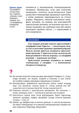 Цікаво знати
Силіцій(ІУ)
оксид існує
як у криста­
лічному стані
(мінерал
кварц), так
і в аморфному
(кварцове
скло).
плавиться у відповідному температурному
інтервалі. Наприклад, скло при сильному
нагріванні спочатку розм’якш ується (при
цьому його температура продовжує зростати),
а потім повністю перетворюється на в’язку
рідину. Твердість, оптичні властивості амор­
фних речовин, на відміну від властивостей
кристалічних речовин, не залежать від того, в
якому напрямку діє зовнішня сила або звідки
надходить промінь світла, і є однаковими в
усіх напрямках.
ВИСНОВКИ
Для твердих речовин існують кристалічний і
аморфний стани. Кристал — самоутворене твер­
де тіло із плоскими гранями і прямими ребрами.
Модель будови кристала називають кристаліч­
ними ґратками. У кристалі атоми, молекули або
йони розміщені в чіткому порядку, а в аморфній
речовині — переважно хаотично.
Кристалічна речовина плавиться за певної
температури, а аморфна — у відповідному
інтервалі температур.
64. Які основні агрегатні стани речовин вам відомі? Наведіть 2— 3 при­
клади речовин, які можуть існувати в кожному із цих станів.
За потреби знайдіть відповідну інформацію в інтернеті.
65. Використавши зображення кристалічних ґраток натрій хлориду
(мал. 12), визначте, скільки йонів СГ оточує кожний йон Na+
у кристалі солі й скільки йонів Na+оточує кожний йон СГ.
66. Лимонна кислота є кристалічною речовиною. Які частинки —
атоми, молекули, йони — містяться в кристалі цієї сполуки?
67. Кристалічні ґратки яких типів відповідають барій гідроксиду,
алюміній сульфату, графіту, фосфор(У) оксиду (істинна формула
сполуки — Р4010)?
68. Уявімо, що твердий жир не містить домішок і є чистою речовиною.
За певної температури чи в певному температурному інтервалі він
має плавитись? Відповідь обґрунтуйте.
48
 
