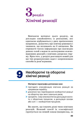 розділ
Хімічні реакції
Вивчаючи матеріал цього розділу, ви
докладно ознайомитесь із реакціями, які
одночасно відбуваються у двох протилежних
напрямках, дізнаєтесь про хімічну рівновагу і
чинники, що впливають на її зміщення. Ви
отримаєте також інформацію про взаємодію
деяких солей з водою та застосування окисно-
відновних реакцій у хімічних джерелах стру­
му. Крім того, у розділі розглянуто новий для
вас тип розрахункових задач і запропоновано
способи їх розв’язування.
9
Необоротні та оборотні
хімічні реакції
Матеріал параграфа допоможе вам:
> пригадати класифікацію хімічних реакцій за
напрямком перебігу;
> дізнатися про перетворення необоротної реакції
на оборотну при зміні зовнішніх умов;
> зрозуміти, чому електролітична дисоціація кисло­
ти є оборотним процесом, а дисоціація основи
або солі — необоротним процесом.
Ви знаєте, що існують різні типи хімічних
реакцій. Кожний спосіб їх класиф ікації
ґрунтується на певній ознаці (наприклад, за
49
 