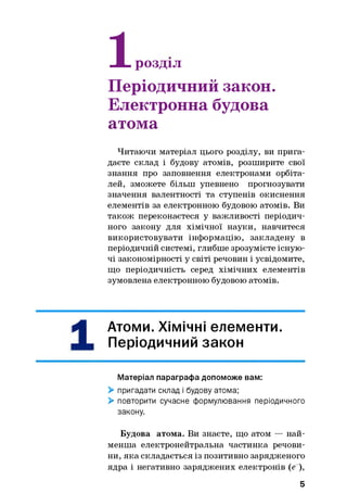 1
-Н- розділ
Періодичний закон.
Електронна будова
атома
Читаючи матеріал цього розділу, ви прига­
даєте склад і будову атомів, розширите свої
знання про заповнення електронами орбіта-
лей, зможете більш упевнено прогнозувати
значення валентності та ступенів окиснення
елементів за електронною будовою атомів. Ви
також переконаєтеся у важливості періодич­
ного закону для хімічної науки, навчитеся
використовувати інформацію, закладену в
періодичній системі, глибше зрозумієте існую­
чі закономірності у світі речовин і усвідомите,
що періодичність серед хімічних елементів
зумовлена електронною будовою атомів.
1
Атоми. Хімічні елементи.
Періодичний закон
Матеріал параграфа допоможе вам:
> пригадати склад і будову атома;
> повторити сучасне формулювання періодичного
закону.
Будова атома. Ви знаєте, що атом — най­
менша електронейтральна частинка речови­
ни, яка складається із позитивно зарядженого
ядра і негативно заряджених електронів (е ),
5
 