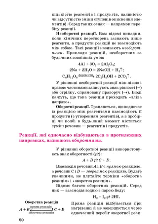 кількістю реагентів і продуктів, наявністю
чи відсутністю зміни ступенів окиснення еле­
ментів). Серед таких ознак — напрямок пере­
бігу реакції.
Необоротні реакції. Вам відомі випадки,
коли хімічних перетворень зазнають лише
реагенти, а продукти реакцій не взаємодіють
між собою. Такі реакції називають необорот­
ними. Приклади реакцій, необоротних за
будь-яких зовнішніх умов:
4А1 + 302= 2А120 3;
2Na + 2Н20 = 2NaOH + Н2Т;
С6Н12Од ФеРменти>2С2Н5ОН + 2С02Т.
У рівнянні необоротної реакції між лівою і
правою частинами записують знак рівності (=)
або стрілку, спрямовану праворуч (—»). Іноді
кажуть, що така реакція проходить «зліва
направо».
Оборотні реакції. Трапляється, що водночас
із реакцією між реагентами взаємодіють її
продукти (з утворенням реагентів), а в пробір­
ці чи колбі в будь-який момент міститься
суміш речовин — реагентів і продуктів.
Реакції, які одночасно відбуваються в протилежних
напрямках, називають оборот ними.
У рівнянні оборотної реакції використову­
ють знак оборотності (<А):
A + Bp±C + D.
Взаємодія речовин А і В є прямою реакцією,
а речовин С ІП — зворотною реакцією. Будьте
уважними, не плутайте терміни «оборотна
реакція» і «зворотна реакція».
Відомо багато оборотних реакцій. Серед
них — взаємодія водню з парою йоду:
Н2+ І2^ 2НІ.
Оборотна реакція Пряма реакція відбувається при
^ + Rпряма реакція^ ^ + ^ нагріванні й не завершується через
зворотнареакція ОДНОЧаСНИЙ Перебіг ЗВОрОТНОЇ реаК-
50
 