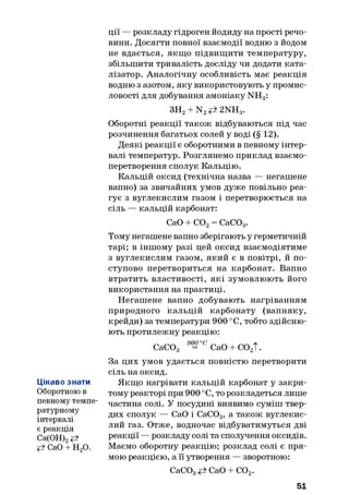 Цікаво знати
Оборотною в
певному темпе­
ратурному
інтервалі
є реакція
Са(ОН)2#
<± СаО + Н20.
ції — розкладу гідроген йодиду на прості речо­
вини. Досягти повної взаємодії водню з йодом
не вдається, якщ о підвищити температуру,
збільшити тривалість досліду чи додати ката­
лізатор. Аналогічну особливість має реакція
водню з азотом, яку використовують у промис­
ловості для добування амоніаку NH3:
ЗН2+ N2 2NH3.
Оборотні реакції також відбуваються під час
розчинення багатьох солей у воді (§ 12).
Деякі реакції є оборотними в певному інтер­
валі температур. Розглянемо приклад взаємо­
перетворення сполук Кальцію.
Кальцій оксид (технічна назва — негашене
вапно) за звичайних умов дуже повільно реа­
гує з вуглекислим газом і перетворюється на
сіль — кальцій карбонат:
СаО + С02= СаС03.
Тому негашене вапно зберігають у герметичній
тарі; в іншому разі цей оксид взаємодіятиме
з вуглекислим газом, який є в повітрі, й по­
ступово перетвориться на карбонат. Вапно
втратить властивості, які зумовлюють його
використання на практиці.
Негашене вапно добувають нагріванням
природного кальцій карбонату (вапняку,
крейди) за температури 900 °С, тобто здійсню­
ють протилежну реакцію:
СаСОд 9°=°° СаО + С02Т.
За цих умов удається повністю перетворити
сіль на оксид.
Якщо нагрівати кальцій карбонат у закри­
тому реакторі при 900 °С, то розкладеться лише
частина солі. У посудині виявимо суміш твер­
дих сполук — СаО і СаСОд, а також вуглекис­
лий газ. Отже, водночас відбуватимуться дві
реакції — розкладу солі та сполучення оксидів.
Маємо оборотну реакцію; розклад солі є пря­
мою реакцією, а її утворення — зворотною:
СаСОд СаО + С02.
51
 