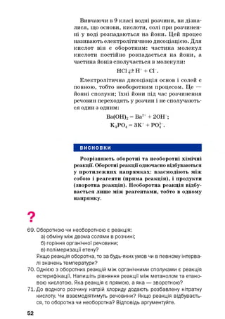 Вивчаючи в 9 класі водні розчини, ви дізна­
лися, що основи, кислоти, солі при розчинен­
ні у воді розпадаються на йони. Цей процес
називають електролітичною дисоціацією. Для
кислот він є оборотним: частина молекул
кислоти постійно розпадається на йони, а
частина йонів сполучається в молекули:
НС1 Н++ СГ.
Електролітична дисоціація основ і солей є
повною, тобто необоротним процесом. Це —
йонні сполуки; їхні йони під час розчинення
речовин переходять у розчин і не сполучають­
ся один з одним:
Ва(ОН)2= Ва2++ 20Н ;
К 3Р 04= ЗК++ РО| .
ВИСНОВКИ
Розрізняють оборотні та необоротні хімічні
реакції. Оборотні реакції одночасно відбуваються
у протилежних напрямках: взаємодіють між
собою і реагенти (пряма реакція), і продукти
(зворотна реакція). Необоротна реакція відбу­
вається лише між реагентами, тобто в одному
напрямку.
69. Оборотною чи необоротною є реакція:
а) обміну між двома солями в розчині;
б) горіння органічної речовини;
в) полімеризації етену?
Якщо реакція оборотна, то за будь-яких умов чи в певному інтерва­
лі значень температури?
70. Однією з оборотних реакцій між органічними сполуками є реакція
естерифікації. Напишіть рівняння реакції між метанолом та етано-
вою кислотою. Яка реакція є прямою, а яка — зворотною?
71. До водного розчину натрій хлориду додають розбавлену нітратну
кислоту. Чи взаємодіятимуть речовини? Якщо реакція відбуваєть­
ся, то оборотна чи необоротна? Відповідь аргументуйте.
52
 