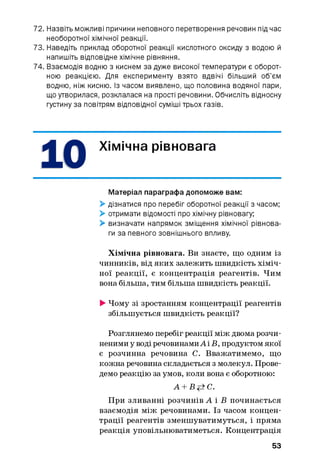 72. Назвіть можливі причини неповного перетворення речовин під час
необоротної хімічної реакції.
73. Наведіть приклад оборотної реакції кислотного оксиду з водою й
напишіть відповідне хімічне рівняння.
74. Взаємодія водню з киснем за дуже високої температури є оборот­
ною реакцією. Для експерименту взято вдвічі більший об’єм
водню, ніж кисню. Із часом виявлено, що половина водяної пари,
що утворилася, розклалася на прості речовини. Обчисліть відносну
густину за повітрям відповідної суміші трьох газів.
Хімічна рівновага
Матеріал параграфа допоможе вам:
> дізнатися про перебіг оборотної реакції з часом;
> отримати відомості про хімічну рівновагу;
> визначати напрямок зміщення хімічної рівнова­
ги за певного зовнішнього впливу.
Хімічна рівновага. Ви знаєте, що одним із
чинників, від яких залежить швидкість хіміч­
ної реакції, є концентрація реагентів. Чим
вона більша, тим більша швидкість реакції.
> Чому зі зростанням концентрації реагентів
збільшується швидкість реакції?
Розглянемо перебіг реакції між двома розчи­
неними у воді речовинами А і В, продуктом якої
є розчинна речовина С. Вважатимемо, що
кожна речовина складається з молекул. Прове­
демо реакцію за умов, коли вона є оборотною:
А + В+±С.
При зливанні розчинів А і В починається
взаємодія між речовинами. Із часом концен­
трації реагентів зменшуватимуться, і пряма
реакція уповільнюватиметься. Концентрація
53
 