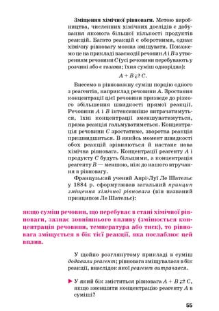 Зміщення хімічної рівноваги. Метою вироб­
ництва, численних хімічних дослідів є добу­
вання якомога більшої кількості продуктів
реакцій. Багато реакцій є оборотними, однак
хімічну рівновагу можна зміщувати. Покаже­
мо це на прикладі взаємодії речовинА і Б з утво­
ренням речовини С(усі речовини перебувають у
розчині або є газами; їхня суміш однорідна):
А + Вр±С.
Внесемо в рівноважну суміш порцію одного
з реагентів, наприклад речовини А. Зростання
концентрації цієї речовини призведе до різко­
го збільшення швидкості прямої реакції.
Речовини А і В інтенсивніше витрачатимуть­
ся, їхні концентрації зменшуватимуться,
пряма реакція гальмуватиметься. Концентра­
ція речовини С зростатиме, зворотна реакція
пришвидшиться. В якийсь момент швидкості
обох реакцій зрівняються й настане нова
хімічна рівновага. Концентрації реагенту А і
продукту С будуть більшими, а концентрація
реагенту В — меншою, ніж до нашого втручан­
ня в рівновагу.
Французький учений Анрі-Луї Ле Шательє
у 1884 р. сформулював загальний принцип
зміщ ення хімічної рівноваги (він названий
принципом Ле Шательє):
якщо суміш речовин, що перебуває в стані хімічної рів­
новаги, зазнає зовнішнього впливу (змінюється кон­
центрація речовини, температура або тиск), то рівно­
вага зміщується в бік тієї реакції, яка послаблює цей
вплив.
У щойно розглянутому прикладі в суміш
додавали реагент; рівновага зміщувалася в бік
реакції, внаслідок якої реагент витрачався.
►У який бік зміститься рівновага А + В <±С,
якщо зменшити концентрацію реагенту А в
суміші?
55
 