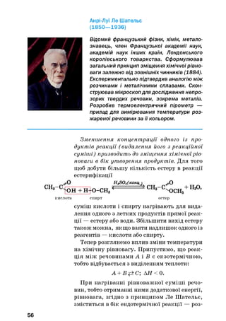 Анрі-Луї Ле Шательє
(1850— 1936)
Відомий французький фізик, хімік, метало­
знавець, член Французької академії наук,
академій наук інших країн, Лондонського
королівського товариства. Сформулював
загальний принцип зміщення хімічної рівно­
ваги залежно від зовнішніх чинників (1884).
Експериментально підтвердив аналогію між
розчинами і металічними сплавами. Скон­
струював мікроскоп для дослідження непро­
зорих твердих речовин, зокрема металів.
Розробив термоелектричний пірометр —
прилад для вимірювання температури роз­
жареної речовини за її кольором.
Зменш ення концент рації одного із про­
дуктів реакції ( видалення його з реакційної
суміші) призводить до зміщення хімічної рів­
новаги в бік утворення продуктів. Для того
щоб добути більшу кількість естеру в реакції
естерифікації
H2SQ4(конц)^
СНз~ СчКШ + Н+О-СНз <
^ 0
'Х)СН3
СН3- С ' ^ ТТ + Н 20,
кислота спирт естер
суміш кислоти і спирту нагрівають для вида­
лення одного з летких продуктів прямої реак­
ції — естеру або води. Збільшити вихід естеру
також можна, якщо взяти надлишок одного із
реагентів — кислоти або спирту.
Тепер розглянемо вплив зміни температури
на хімічну рівновагу. Припустимо, що реак­
ція між речовинами А і Б є екзотермічною,
тобто відбувається з виділенням теплоти:
А + Вр±С; АН < 0.
При нагріванні рівноважної суміші речо­
вин, тобто отриманні ними додаткової енергії,
рівновага, згідно з принципом Ле Ш ательє,
зміститься в бік ендотермічної реакції — роз­
56
 