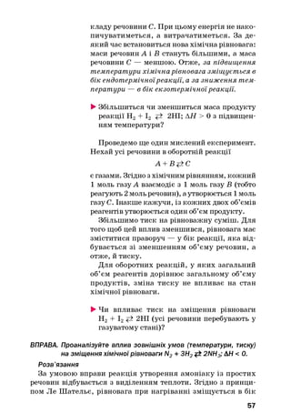 кладу речовини С. При цьому енергія не нако­
пичуватиметься, а витрачатиметься. За де­
який час встановиться нова хімічна рівновага:
маси речовинА і В стануть більшими, а маса
речовини С — меншою. Отже, за підвищення
температури хімічна рівновага зміщується в
бік ендотермічноїреакції, а за зниження тем­
ператури — в бік екзотермічноїреакції.
►Збільшиться чи зменшиться маса продукту
реакції Н2+ І2 2НІ; АН > 0 з підвищен­
ням температури?
Проведемо ще один мислений експеримент.
Нехай усі речовини в оборотній реакції
А + В+±С
є газами. Згідно з хімічним рівнянням, кожний
1 моль газу А взаємодіє з 1 моль газу В (тобто
реагують 2 моль речовин), а утворюється 1 моль
газу С. Інакше кажучи, із кожних двох об’ємів
реагентів утворюється один об’єм продукту.
Збільшимо тиск на рівноважну суміш. Для
того щоб цей вплив зменшився, рівновага має
зміститися праворуч — у бік реакції, яка від­
бувається зі зменшенням об’єму речовин, а
отже, й тиску.
Для оборотних реакцій, у яких загальний
об’єм реагентів дорівнює загальному об’єму
продуктів, зміна тиску не впливає на стан
хімічної рівноваги.
►Чи впливає тиск на зміщення рівноваги
Н2 + І2^ 2НІ (усі речовини перебувають у
газуватому стані)?
ВПРАВА. Проаналізуйте вплив зовнішніх умов (температури, тиску)
на зміщення хімічної рівноваги N2+ ЗН2<± 2NH3; AH < 0.
Розв’язання
За умовою вправи реакція утворення амоніаку із простих
речовин відбувається з виділенням теплоти. Згідно з принци­
пом Ле Ш ательє, рівновага при нагріванні зміщується в бік
57
 