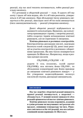 реакції, під час якої теплота поглинається, тобто реакції роз­
кладу амоніаку.
Усі речовини в оборотній реакції — гази. З одного об’єму
азоту і трьох об’ємів водню, або 4-х об’ємів реагентів, утворю­
ються 2 об’єми амоніаку. При збільшенні тиску рівновага змі­
щується в бік реакції, внаслідок якої об’єм газів зменшується
(тиск зменшуватиметься), — реакції утворення амоніаку.
Деякі оборотні реакції відбуваються за
наявності каталізаторів. Виявлено, що каталі­
затор пришвидшує і пряму, і зворотну реакції,
тобто скорочує термін встановлення хімічної
рівноваги, але не спричиняє її зміщення.
Хімічна рівновага в розчинах електролітів.
Електролітична дисоціація кислот, взаємодія
багатьох солей з водою (§ 12), деякі інші реак­
ції за участю електролітів у розчинах є оборот­
ними процесами. На них також поширюється
принцип Ле Шательє. Наприклад, якщо в роз­
чин оцтової кислоти
CHgCOOH СНдСОО + н+
додати її сіль (скажімо, калій ацетат
СНдСООК), яка містить йони СНдСОО , то
збільшення концентрації цих йонів призведе
до зміщення хімічної рівноваги ліворуч — у
бік утворення недисоційованих молекул
кислоти (її ступінь дисоціації зменшиться).
ВИСНОВКИ
Під час перебігу оборотної реакції швидкість
прямої реакції зменшується, а зворотної —
збільшується. У певний момент швидкості обох
реакцій зрівнюються й настає хімічна рівновага.
Хімічну рівновагу можна порушити, додавши
в суміш речовин чи вилучивши з неї реагент або
продукт, змінивши температуру чи тиск. Рівно­
вага зміститься в бік тієї реакції, яка послаблює
зовнішній вплив (принцип Ле Шательє).
58
 