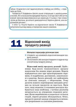 -то пере^таборі. Згодом його сім’ї вдалося втекти з табору, а в 1949 р.
їхати до СІ1ІА.
Професор Р. Хоффманн багато років співпрацює з українськими
ученими. Він кілька разів відвідував Україну 3 нагоди свого 80-річчя
вчений записав відеозвернення до українців. У ньому є такі слова:
«Шлях до безпеки, до вільної демократичної України довгий, але він
досяжний для вас».
У 2017 р. Пошта України на відзначення заслуг Р. Хоффманна
випустила поштову марку з портретом нашого земляка.
ВІДНОСНИЙ вихід
продукту реакції
Матеріал параграфа допоможе вам:
> з’ясувати, що називають відносним виходом про­
дукту реакції;
> обчислювати або використовувати в задачах від­
носний вихід продукту реакції.
Відносний вихід продукту реакції. Здійс­
нення будь-якого технологічного процесу
неможливе без певних втрат речовин. Втрати
відбуваються вже при транспортуванні сиро­
вини, її подрібненні, розчиненні, завантажен­
ні в реактор. Багато реакцій, які здійснюють
на хімічних заводах, є оборотними. Тому
досягти повного перетворення вихідних речо­
вин на цільові продукти не вдається. Крім
того, іноді водночас із основною реакцією від­
бувається інша (побічна), і частина реагентів
витрачається на утворення сторонніх речо­
вин. Якщо виробництво складається з кількох
стадій, втрати речовин збільшуються. Отже,
продукту реакції завжди утворюється менше,
ніж розраховано за хімічним рівнянням.
60
 
