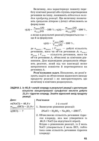 Величину, яка характеризує повноту пере­
бігу хімічної реакції або ступінь перетворення
речовини на іншу, називають відносним вихо­
дом продукту реакції. Цю величину познача­
ють грецькою літерою ц (ета) і обчислюють за
формулами
ц ( А )
пїіракт .(А)
р.(А)
• 100 % ; ц(А)
^практ.С^-)
^теор.С^-)
• 100 % ,
а якщо в результаті реакції утворюється газ —
ще й за формулою
^> =^ Г 100%-
Де я практ , т практ і FnpaKT — добуті кількість
речовини, маса чи об’єм речовини А; пТеор ,
/?ітеор і FTeop. — кількість речовини, маса чи
об’єм речовини А, обчислені за хімічним рів­
нянням. Для відповідних розрахунків обира­
ють реагент, який під час взаємодії може
витратитися повністю й перетворитися на
речовинуА.
Розв’язування задач. Покажемо, як розв’я ­
зують задачі на обчислення відносного виходу
продукту реакції і як використовують цю
величину в хімічних розрахунках.
ЗАДАЧА 1. Із 46,8 г натрій хлориду в результаті реакції з достатньою
кількістю концентрованої сульфатної кислоти добуто
21,9 г гідроген хлориду. Знайти відносний вихід продукту
реакції.
Дано: Розв’язання
m(NaCl) = 46,8 г
» Ч а к т .( Н С 1 ) = 21,9 г
ц(НС1) — ?
1-й спосіб
1. Записуємо рівняння реакції:
2NaCl + H2S04= Na2S04+ 2НС1Т.
2. Обчислюємо кількість речовини гідро­
ген хлориду, яка має утворитися із
46,8 г NaCl (за відсутності втрат).
Згідно з рівнянням реакції, із 2 моль
NaCl утворюється 2 моль НС1, тобто
така сама кількість речовини гідроген
хлориду:
61
 