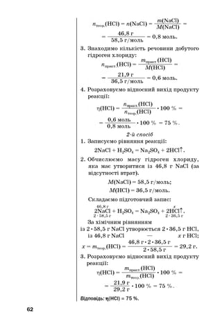 1>(H C l) - n(N a C l ) - - 2 | | g | - -
46,8 r
= 0,8 моль.
58,5 г/моль
3. Знаходимо кількість речовини добутого
гідроген хлориду:
^ п р а к т .(Н С І)
_ 21,9 г
піпракт. (неї)
М(НС1)
= 0,6 моль.
36,5 г/моль
Розраховуємо відносний вихід продукту
реакції:
Л(НС1) =
п„ т .( Н С І )
п,теор (неї)
100 % =
0,6 моль
• 100 % = 75 % .
0,8 моль
2-й спосіб
1. Записуємо рівняння реакції:
2NaCl + H2S04= Na2S04+ 2НС1Т.
2. Обчислюємо масу гідроген хлориду,
яка має утворитися із 46,8 г NaCl (за
відсутності втрат).
M(NaCl) = 58,5 г/моль;
М(НС1) = 36,5 г/моль.
Складаємо підготовчий запис:
46,8 г х
2NaCl + H2S04= Na2S04+ 2НС1Т.
2 -58,5 г 2 -36,5 г
За хімічним рівнянням
із 2 • 58,5 г NaCl утворюється 2 •36,5 г НС1,
із 46,8 г NaCl — хгН С І;
46,8 г - 2 -36,5 г
X т.тлк(НС1) = = 29,2 г.
тє°рл v 2 -58,5 г
3. Розраховуємо відносний вихід продукту
реакції:
ц(НС1) =
тпракт. (неї)
піТ
21,9 г
Р.(НС1)
• 100 % =
29,2 г
Відповідь: гі(НСІ) = 75 %.
• 100 % = 75 % .
62
 