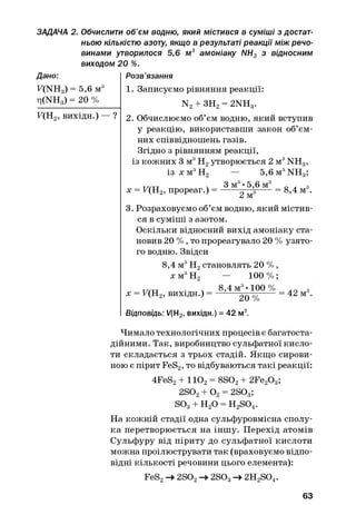 ЗАДАЧА 2. Обчислити об'єм водню, який містився в суміші з достат­
ньою кількістю азоту, якщо в результаті реакції між речо­
винами утворилося 5,6 м3 амоніаку NH3 з відносним
виходом 20 %.
Дано:
F(NH3) = 5,6 м3
ri(NHg) = 20 %
F(H2, вихідн.) — ?
Розв’язання
1. Записуємо рівняння реакції:
N2+ ЗН2= 2NH3.
2. Обчислюємо об’єм водню, який вступив
у реакцію, використавши закон об’єм­
них співвідношень газів.
Згідно з рівнянням реакції,
із кожних 3 м3Н2утворюється 2 м3NH3,
із х м3Н2 — 5 ,6 m3NH3;
ттутт ч 3 м3• 5,6 м3 „ . з
х = F(H2, прореаг.) = ------2 ^ -----= 8>4 м •
3. Розраховуємо об’єм водню, який містив­
ся в суміші з азотом.
Оскільки відносний вихід амоніаку ста­
новив 20 % , то прореагувало 20 % узято­
го водню. Звідси
8,4 м3Н2становлять 20 % ,
х м3Н2 — 100 % ;
х = F(H2, вихідн.) =
8,4 м3• 100 %
20 %
Відповідь: V(H2, вихідн.) = 42 м3.
= 42 м3
Чимало технологічних процесів є багатоста­
дійними. Так, виробництво сульфатної кисло­
ти складається з трьох стадій. Якщо сирови­
ною є пірит FeS2, то відбуваються такі реакції:
4FeS2+ 1Ю 2= 8S02+ 2Fe20 3;
2S02+ О2= 2S03;
so3+ н2о = H2S04.
На кожній стадії одна сульфуровмісна сполу­
ка перетворюється на іншу. Перехід атомів
Сульфуру від піриту до сульфатної кислоти
можна проілюструвати так (враховуємо відпо­
відні кількості речовини цього елемента):
FeS2-> 2S02-> 2S03-►2H2S04.
63
 