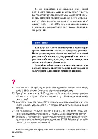 Якщ о потрібно розрахувати відносний
вихід кислоти, знаючи вихідну масу піриту,
то теоретичну (максимально можливу) кіль­
кість кислоти обчислюють за одну матема­
тичну дію, використавш и стехіометричну1
схему FeS2 -> 2H2S 04 замість послідовного
проведення розрахунків за трьома рівняння­
ми реакцій.
ВИСНОВКИ
Повноту хімічного перетворення характери­
зують відносним виходом продукту реакції.
Його розраховують діленням добутої кількості
речовини або маси продукту реакції на кількість
речовини або масу продукту, що має утворитися
згідно з хімічним рівнянням.
Задачі на обчислення чи використання від­
носного виходу продукту реакції розв’язують із
залученням відповідних хімічних рівнянь.
81. Із 400 г кальцій броміду за реакцією з достатньою кількістю хлору
добуто 280 г брому. Обчисліть відносний вихід брому.
82. При дії на цинк масою 3,25 г достатньої кількості розчину сульфат­
ної кислоти добули 1064 мл водню (н. у.). Який відносний вихід
цього газу?
83. Унаслідок реакції в суміші 9,2 г етанолу з достатньою кількістю ета-
нової кислоти утворилося 11 г естеру. Обчисліть відносний вихід
естеру.
84. Під час реакції купрум(ІІ) оксиду з воднем добуто 12,8 г міді. Від­
носний вихід металу становив 94 %. Яку масу оксиду було взято?
85. Знайдіть масу ферум(ІІІ) гідроксиду, яку добули із 8 гферум(ІІІ) окси­
ду, якщо відносний вихід гідроксиду склав 87 %? Які реакції ви здій­
снили б у такому експерименті?
1Слово походить від грецьких слів stoicheion — основа і metreo —
вимірюю.
64
 