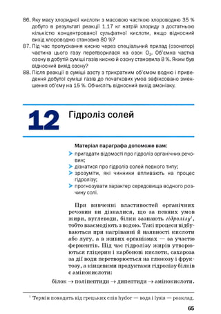 86. Яку масу хлоридної кислоти з масовою часткою хлороводню 35 %
добуто в результаті реакції 1,17 кг натрій хлориду з достатньою
кількістю концентрованої сульфатної кислоти, якщо відносний
вихід хлороводню становив 80 %?
87. Під час пропускання кисню через спеціальний прилад (озонатор)
частина цього газу перетворилася на озон 03. Об’ємна частка
озону в добутій суміші газів кисню й озону становила 8 %. Яким був
відносний вихід озону?
88. Після реакції в суміші азоту з трикратним об’ємом водню і приве­
дення добутої суміші газів до початкових умов зафіксовано змен­
шення об’єму на 15 %. Обчисліть відносний вихід амоніаку.
Гідроліз солей
Матеріал параграфа допоможе вам:
> пригадати відомості про гідроліз органічних речо­
вин;
> дізнатися про гідроліз солей певного типу;
> зрозуміти, які чинники впливають на процес
гідролізу;
> прогнозувати характер середовища водного роз­
чину солі.
При вивченні властивостей органічних
речовин ви дізналися, що за певних умов
жири, вуглеводи, білки зазнають гідролізу1,
тобто взаємодіють з водою. Такі процеси відбу­
ваються при нагріванні й наявності кислоти
або лугу, а в живих організмах — за участю
ферментів. Під час гідролізу жирів утворю­
ються гліцерин і карбонові кислоти, сахароза
за дії води перетворюється на глюкозу і фрук­
тозу, а кінцевими продуктами гідролізу білків
є амінокислоти:
білок —хполіпептиди —хдипептиди —хамінокислоти.
1Термін походить від грецьких слів hydor — вода і lysis — розклад.
65
 