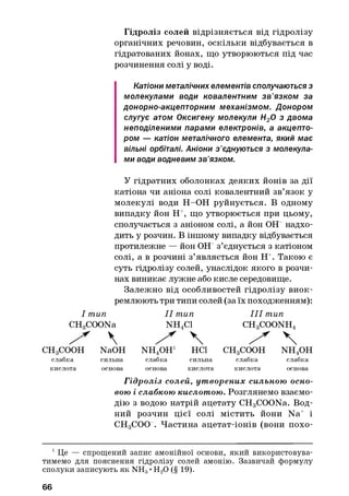 Гідроліз солей відрізняється від гідролізу
органічних речовин, оскільки відбувається в
гідрятованих йонах, що утворюються під час
розчинення солі у воді.
Катіони металічних елементів сполучаються з
молекулами води ковалентним зв’язком за
донорно-акцепторним механізмом. Донором
слугує атом Оксигену молекули Н20 з двома
неподіленими парами електронів, а акцепто­
ром — катіон металічного елемента, який має
вільні орбіталі. Аніони з’єднуються з молекула­
ми води водневим зв’язком.
У гідратних оболонках деяких йонів за дії
катіона чи аніона солі ковалентний зв’язок у
молекулі води Н-ОН руйнується. В одному
випадку йон Н+, що утворюється при цьому,
сполучається з аніоном солі, а йон ОЕГ надхо­
дить у розчин. В іншому випадку відбувається
протилежне — йон ОЕГ з’єднується з катіоном
солі, а в розчині з’являється йон Н+. Такою є
суть гідролізу солей, унаслідок якого в розчи­
нах виникає лужне або кисле середовище.
Залежно від особливостей гідролізу виок­
ремлюють три типи солей (за їх походженням):
І тип I I тип I I I тип
CHoCOONa NH4C1 CH3COONH4
  СНдСООН NaOH NH4OHj неї CHgCOOH n h 4o h
слабка сильна слабка сильна слабка слабка
кислота основа основа кислота кислота основа
Гідроліз солей, ут ворених сильною осно­
вою і слабкою кислотою. Розглянемо взаємо­
дію з водою натрій ацетату CH3COONa. Вод­
ний розчин цієї солі містить йони Na+ і
СНдСОО . Частина ацетат-іонів (вони похо-1
1Це — спрощений запис амонійної основи, який використовува­
тимемо для пояснення гідролізу солей амонію. Зазвичай формулу
сполуки записують як NH3•Н20 (§ 19).
66
 