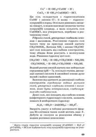 Cu2++ H-OH CuOH++ H+;
CuCl2+ H-OH Cu(OH)Cl + HC1.
Ц я сіль складається з гідроксокатіонів
CuOH+ і аніонів СІ ; її назва — гідроксо-
купрум(ІІ) хлорид. Оскільки рівновага зміще­
на ліворуч, із водою взаємодіє незначна частка
купрум(ІІ) хлориду, а мала кількість солі
Си(ОН)С1, яка утворюється, перебуває в роз­
чиненому стані1.
Гідроліз солей, ут ворених слабкими осно­
вою і кислот ою . Розглянемо гідроліз солі
такого типу на прикладі амоній ацетату
CH3COONH4. Катіони NH4і аніони СН3СОО
цієї солі походять від слабких електролітів,
тому обидва йони реагують з молекулами
води. Рівняння гідролізу цієї солі:
CHgCOO + NH4+ H-OH CHgCOOH + NH4OH;
CH3COONH4 + H-OH CHgCOOH + n h 4o h .
Водний розчин амоній ацетату має нейтральне
середовище (pH = 7), оскільки ступінь дисоці­
ації оцтової кислоти й амонійної основи дуже
малий і майже однаковий.
Залежно від здатності до дисоціації слабких
електролітів середовище водних розчинів
солей, утворених слабкими основою і кисло­
тою, може бути нейтральним, слабколуж-
ним або слабкокислим.
Деякі солі, які походять від слабких основи
(амфотерного гідроксиду) і кислоти, зазнають
повного й необоротного гідролізу:
A12S3+ 6Н20 = 2А1(ОН)3І + 3H2S t.
Зверніть увагу: в таблиці розчинності (фор­
зац II) клітинки таких солей містять знак # .
Добути ці сполуки за реакціями обміну у
водних розчинах неможливо:
1Друга стадія гідролізу купрум(ІІ) хлориду (Си(ОН)СІ + Н20
** Cu(OH)2+ НС1) не відбувається; осад купрум(ІІ) гідроксиду не утво­
рюється.
69
 