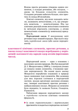 Кожна проста речовина утворена одним еле­
ментом, а складні речовини, або сполуки, —
двома чи більшою кількістю елементів.
Складних речовин набагато більше, ніж прос­
тих; їх понад 20 мільйонів.
Хімічні елементи, від яких походять мета­
ли, називають металічними, а ті, що утворю­
ють неметали, — неметалічними. Під час
хімічних реакцій атоми металічних елементів
(у металах) втрачають електрони, а атоми
неметалічних елементів (у неметалах) приєд­
нують їх.
Періодичний закон. У неосяжному світі
речовин існує певний порядок. Про нього свід­
чить періодичний закон (або закон періодич­
ності):
властивості хімічних елементів, простих речовин, а
також склад і властивості сполук перебувають у періо­
дичній залежності від зарядів ядер атомів (протонних
чисел).
Періодичний закон — один з основних і
важливих законів природи. Він був відкритий
Д. І. Менделєєвим у 1869 р. і спонукав учених
до пошуку нових елементів, з’ясування при­
чин періодичності. На основі цього закону
Менделєєв передбачив існування в природі
трьох невідомих тоді елементів. Він залишив
для них порожні клітинки в періодичній
системі, вказав орієнтовні значення атомних
мас, імовірні властивості простих речовин і
найважливіших сполук. Невдовзі ці елементи
було відкрито; їх назвали Галієм, Скандієм,
Германієм.
Табличним виразом періодичного закону
є періодична система хімічних елементів
(форзац І).
►Із яких горизонтальних і вертикальних
фрагментів складається періодична система?
7
 