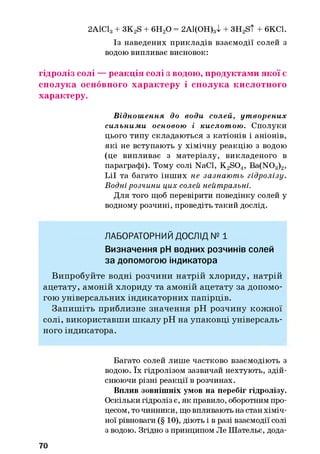 2А1С13+ 3K2S + 6H20 = 2А1(ОН)3І + 3H2S t + 6KC1.
Із наведених прикладів взаємодії солей з
водою випливає висновок:
гідроліз солі — реакція солі з водою, продуктами якої є
сполука основного характеру і сполука кислотного
характеру.
Віднош ення до води солей, ут ворених
сильним и основою і кислот ою . Сполуки
цього типу складаються з катіонів і аніонів,
які не вступають у хімічну реакцію з водою
(це випливає з матеріалу, викладеного в
параграфі). Тому солі NaCl, K2S04, Ba(N03)2,
Lil та багато інших не зазнають гідролізу.
Водні розчини цих солей нейтральні.
Для того щоб перевірити поведінку солей у
водному розчині, проведіть такий дослід.
ЛАБОРАТОРНИЙ ДОСЛІД № 1
Визначення pH водних розчинів солей
за допомогою індикатора
Випробуйте водні розчини натрій хлориду, натрій
ацетату, амоній хлориду та амоній ацетату за допомо­
гою універсальних індикаторних папірців.
Запиш іть приблизне значення pH розчину кож ної
солі, використавш и ш калу pH на упаковці універсаль­
ного індикатора.
Багато солей лише частково взаємодіють з
водою. їх гідролізом зазвичай нехтують, здій­
снюючи різні реакції в розчинах.
Вплив зовнішніх умов на перебіг гідролізу.
Оскільки гідроліз є, як правило, оборотним про­
цесом, то чинники, що впливають на стан хіміч­
ної рівноваги (§ 10), діють і в разі взаємодії солі
з водою. Згідно з принципом Ле Шательє, дода­
70
 