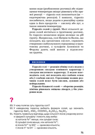 вання води (розбавляння розчину) або підви­
щення температури зміщує рівновагу в бік пря­
мої реакції — гідроліз солі посилюється (це —
ендотермічна реакція). І навпаки, гідроліз
послабиться, якщо додати в реакційну суміш
один із його продуктів — кислоту або луг, а
також знизити температуру.
Гідроліз солей у ґрунті. Малі кількості де­
яких солей містяться в ґрунтовому розчині,
їх гідроліз незначною мірою впливає на pH
ґрунту. Наприклад, солі Натрію та Калію, що
походять від органічних кислот, сприяють
створенню слабколужного середовища в ґрун­
товому розчині, а сульфати Алюмінію та
Феруму дають свій внесок у підкислен­
ня ґрунтів.
ВИСНОВКИ
Гідроліз солі — реакція обміну солі з водою з
утворенням сполуки основного характеру і
сполуки кислотного характеру. З водою взає­
модіють солі, які походять від слабких основ
або/і слабких кислот. Середовище водних роз­
чинів солей може бути кислим, лужним або
нейтральним.
Гідроліз більшості солей — оборотна реакція;
хімічна рівновага зміщена ліворуч, у бік утво­
рення води.
89. У чому полягає суть гідролізу солі?
90. У наведеному переліку виберіть формули солей, що зазнають
гідролізу: ВаСІ2, KN03, HC00NH4, AI2(S04)3, Na2S03.
91. Укажіть правильну відповідь щодо кількості йонів у водному розчи­
ні ферум(ІІ) сульфату і поясніть ваш вибір:
а) катіонів Fe2+менше, ніж сульфат-іонів;
б) сульфат-іонів менше, ніж катіонів Fe2+;
в) йонів Fe2+Ta S04“ — однакова кількість;
г) йонів FT та OFT — однакова кількість.
71
 