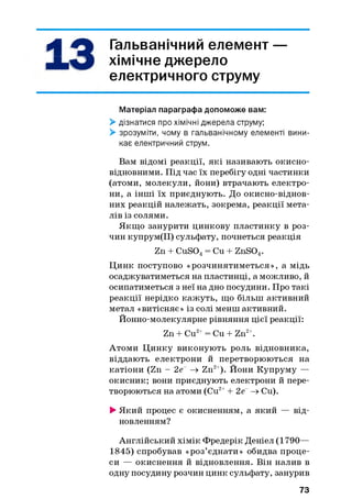 4| 4 ^ Гальванічний елемент —
хімічне джерело
електричного струму
Матеріал параграфа допоможе вам:
> дізнатися про хімічні джерела струму;
> зрозуміти, чому в гальванічному елементі вини­
кає електричний струм.
Вам відомі реакції, які називають окисно-
відновними. Під час їх перебігу одні частинки
(атоми, молекули, йони) втрачають електро­
ни, а інші їх приєднують. До окисно-віднов­
них реакцій належать, зокрема, реакції мета­
лів із солями.
Якщо занурити цинкову пластинку в роз­
чин купрум(ІІ) сульфату, почнеться реакція
Zn + CuS04= Cu + ZnS04.
Цинк поступово «розчинятиметься», а мідь
осаджуватиметься на пластинці, а можливо, й
осипатиметься з неї на дно посудини. Про такі
реакції нерідко кажуть, що більш активний
метал «витісняє» із солі менш активний.
Йонно-молекулярне рівняння цієї реакції:
Zn + Cu2+= Cu + Zn2+.
Атоми Цинку виконують роль відновника,
віддають електрони й перетворюються на
катіони (Zn - 2е~ —х Zn2+). Йони Купруму —
окисник; вони приєднують електрони й пере­
творюються на атоми (Cu2++ 2е~ —хCu).
> Який процес є окисненням, а який — від­
новленням?
Англійський хімік Фредерік Деніел (1790—
1845) спробував «роз’єднати» обидва проце­
си — окиснення й відновлення. Він налив в
одну посудину розчин цинк сульфату, занурив
73
 