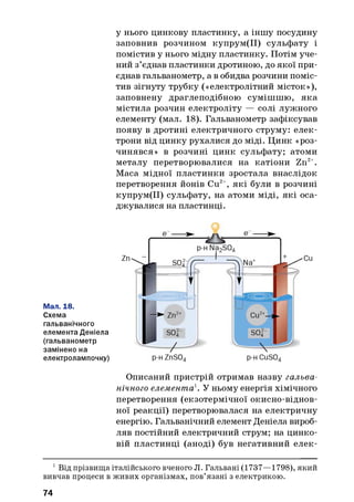 у нього цинкову пластинку, а іншу посудину
заповнив розчином купрум(ІІ) сульфату і
помістив у нього мідну пластинку. Потім уче­
ний з’єднав пластинки дротиною, до якої при­
єднав гальванометр, а в обидва розчини поміс­
тив зігнуту трубку («електролітний місток»),
заповнену драглеподібною сумішшю, яка
містила розчин електроліту — солі лужного
елементу (мал. 18). Гальванометр зафіксував
появу в дротині електричного струм у:елек­
трони від цинку рухалися до міді. Цинк «роз­
чинявся» в розчині цинк сульфату; атоми
металу перетворювалися на катіони Zn2+.
Маса мідної пластинки зростала внаслідок
перетворення йонів Си2+, які були в розчині
купрум(ІІ) сульфату, на атоми міді, які оса­
джувалися на пластинці.
Мал. 18.
Схема
гальванічного
елемента Деніела
(гальванометр
замінено на
електролампочку)
Описаний пристрій отримав назву гальва­
нічного елемента1. У ньому енергія хімічного
перетворення (екзотермічної окисно-віднов­
ної реакції) перетворювалася на електричну
енергію. Гальванічний елемент Деніела вироб­
ляв постійний електричний струм; на цинко­
вій пластинці (аноді) був негативний елек­
1Від прізвища італійського вченого Л. Гальвані (1737—1798), який
вивчав процеси в живих організмах, пов’язані з електрикою.
74
 