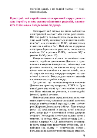 тричний заряд, а на мідній (катоді) — пози­
тивний заряд.
Пристрої, які виробляють електричний струм унаслі­
док перебігу в них окисно-відновних реакцій, назива­
ють хім ічним и дж ерелами ст рум у.
Електролітний місток не лише забезпечує
електричний контакт між двома розчинами.
Під час роботи гальванічного елемента в роз­
чині солі CuS04зменшується кількість катіо­
нів Си2+, а в розчині солі ZnS04збільшується
кількість катіонів Zn2+. Цей місток підтримує
електронейтральність розчинів, постачаючи
катіони Na+ в розчин CuS04 і аніони SO| в
розчин ZnS04(мал. 18).
Якщо виготовити кілька гальванічних еле­
ментів, подібних до елемента Деніела, з одна­
ковими катодами (наприклад, мідними), але
різними анодами, то виявимо таку залеж ­
ність: чим активнішим є метал анода, тим
більшу електричну напругу створює гальва­
нічний елемент. Тому ряд активності металів
часто називають рядом напруг.
Зрозуміло, що використовувати елемент
Деніела на практиці незручно. У XIX ст. було
винайдено так звані сухі гальванічні елемен­
ти. Вони містять не розчини, а пастоподібні
(вологі) суміші речовин.
Найпоширенішим серед гальванічних еле­
ментів цього типу є манган-цинковий елемент,
вперше виготовлений французьким інжене­
ром Жоржем Лекланше у 1865 р. Його корпус
(мал. 19) зроблений із цинку, який виконує
роль анода (це — негативний полюс джерела
струму). Усередині міститься волога паста з
манган(ІУ) оксиду Мп02, цинк хлориду ZnCl2,
амоній хлориду NH4C1 і графітового порошку.
В пасту занурений графітовий стержень, що є
катодом (на ньому — позитивний полюс).
Гальванічний елемент герметизовано смолою.
75
 