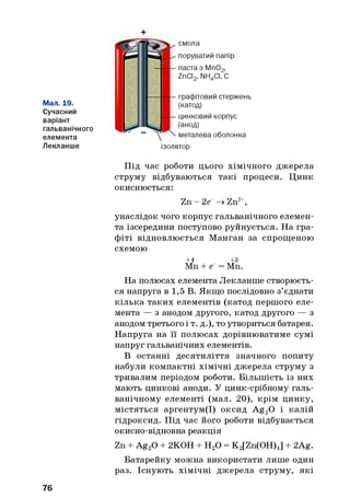+
Мал. 19.
Сучасний
варіант
гальванічного
елемента
Лекланше
смола
поруватий папір
паста з Мп02,
ZnCI2, NH4CI, С
графітовий стержень
(катод)
цинковий корпус
(анод)
металева оболонка
ізолятор
Під час роботи цього хімічного джерела
струму відбуваються такі процеси. Цинк
окиснюється:
Zn - 2е~ -» Zn2+,
унаслідок чого корпус гальванічного елемен­
та ізсередини поступово руйнується. На гра­
фіті відновлюється Манган за спрощеною
схемою
+4 +3
Мп + е~ = Мп.
На полюсах елемента Лекланше створюєть­
ся напруга в 1,5 В. Якщо послідовно з’єднати
кілька таких елементів (катод першого еле­
мента — з анодом другого, катод другого — з
анодом третього і т. д.), то утвориться батарея.
Напруга на її полюсах дорівнюватиме сумі
напруг гальванічних елементів.
В останні десятиліття значного попиту
набули компактні хімічні джерела струму з
тривалим періодом роботи. Більшість із них
мають цинкові аноди. У цинк-срібному галь­
ванічному елементі (мал. 20), крім цинку,
містяться аргентум(І) оксид Ag20 і калій
гідроксид. Під час його роботи відбувається
окисно-відновна реакція
Zn + Ag20 + 2КОН + Н20 = K2[Zn(OH)4] + 2Ag.
Батарейку можна використати лише один
раз. Існують хімічні джерела струму, які
76
 