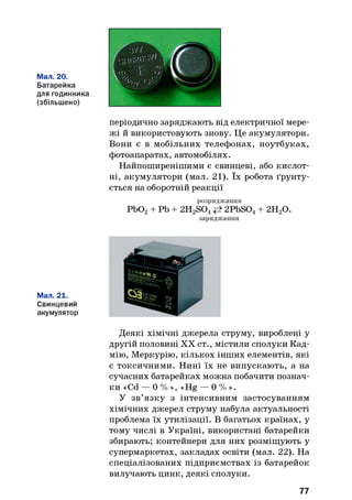 Мал. 20.
Батарейка
для годинника
(збільшено)
періодично заряджають від електричної мере­
жі й використовують знову. Це акумулятори.
Вони є в мобільних телефонах, ноутбуках,
фотоапаратах, автомобілях.
Найпоширенішими є свинцеві, або кислот­
ні, акумулятори (мал. 21). їх робота ґрунту­
ється на оборотній реакції
розряджання
РЬ02+ Pb + 2H2S04 2PbS04+ 2Н20.
заряджання
Мал. 21.
Свинцевий
акумулятор
Деякі хімічні джерела струму, вироблені у
другій половині XX ст., містили сполуки Кад­
мію, Меркурію, кількох інших елементів, які
є токсичними. Нині їх не випускають, а на
сучасних батарейках можна побачити познач­
ки «Cd — 0 % », «Hg — 0 % ».
У зв’язку з інтенсивним застосуванням
хімічних джерел струму набула актуальності
проблема їх утилізації. В багатьох країнах, у
тому числі в Україні, використані батарейки
збирають; контейнери для них розміщують у
супермаркетах, закладах освіти (мал. 22). На
спеціалізованих підприємствах із батарейок
вилучають цинк, деякі сполуки.
77
 