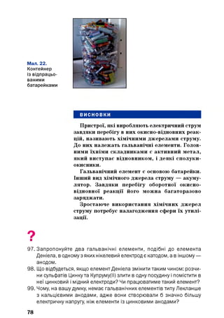 Мал. 22.
Контейнер
із відпрацьо­
ваними
батарейками
ВИСНОВКИ
Пристрої, які виробляють електричний струм
завдяки перебігу в них окисно-відновних реак­
цій, називають хімічними джерелами струму.
До них належать гальванічні елементи. Голов­
ними їхніми складниками є активний метал,
який виступає відновником, і деякі сполуки-
окисники.
Гальванічний елемент є основою батарейки.
Інший вид хімічного джерела струму — акуму­
лятор. Завдяки перебігу оборотної окисно-
відновної реакції його можна багаторазово
заряджати.
Зростаюче використання хімічних джерел
струму потребує налагодження сфери їх утилі­
зації.
9■
97. Запропонуйте два гальванічні елементи, подібні до елемента
Деніела, в одному з яких нікелевий електрод є катодом, а в іншому —
анодом.
98. Що відбудеться, якщо елемент Деніела змінити таким чином: розчи­
ни сульфатів Цинку та Купруму(ІІ) злити в одну посудину і помістити в
неї цинковий і мідний електроди? Чи працюватиме такий елемент?
99. Чому, на вашу думку, немає гальванічних елементів типу Лекланше
з кальцієвими анодами, адже вони створювали б значно більшу
електричну напругу, ніж елементи із цинковими анодами?
78
 