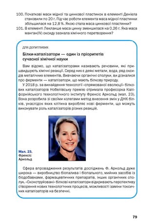 100. Початкові маси мідної та цинкової пластинок в елементі Деніела
становили по 20 г. Під час роботи елемента маса мідної пластинки
збільшилася на 12,8 %. Якою стала маса цинкової пластинки?
101. В елементі Лекланше маса цинку зменшилася на 0,26 г. Яка маса
манган(І/) оксиду зазнала хімічного перетворення?
для допитливих
Білки-каталізатори — один із пріоритетів
сучасної хімічної науки
Вам відомо, що каталізаторами називають речовини, які при­
швидшують хімічні реакції. Серед них є деякі метали, вода, ряд окси­
дів металічних елементів. Вивчаючи органічні сполуки, ви дізналися
про ферменти — каталізатори, що мають білкову природу.
У 2018 р. за винайдення технології «спрямованої еволюції» білко­
вих каталізаторів Нобелівську премію отримала професорка Калі­
форнійського технологічного інституту Френсіс Арнольд (мал. 23).
Вона розробила зі своїми колегами метод внесення змін у ДНК біл­
ків, унаслідок яких клітина виробляє нові ферменти, що можуть
виконувати роль каталізаторів різних реакцій.
Мал. 23.
Френсіс
Арнольд
Сфера впровадження результатів досліджень Ф. Арнольд дуже
широка — виробництво біопалива і біопального, мийних засобів із
біодобавками, фармацевтичних препаратів, інших органічних спо­
лук. «Сконструйовані» білкові каталізатори відкривають перспективу
створення нових технологічних процесів, можливості заміни токсич­
них каталізаторів на безпечні.
__________________________ J
79
 