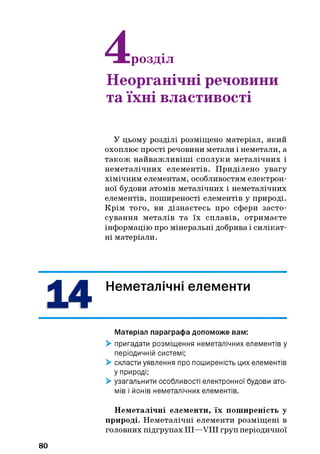 розділ
Неорганічні речовини
та їхні властивості
У цьому розділі розміщено матеріал, який
охоплює прості речовини метали і неметали, а
також найважливіш і сполуки металічних і
неметалічних елементів. Приділено увагу
хімічним елементам, особливостям електрон­
ної будови атомів металічних і неметалічних
елементів, поширеності елементів у природі.
Крім того, ви дізнаєтесь про сфери засто­
сування металів та їх сплавів, отримаєте
інформацію про мінеральні добрива і силікат­
ні матеріали.
Неметалічні елементи
Матеріал параграфа допоможе вам:
> пригадати розміщення неметалічних елементів у
періодичній системі;
> скласти уявлення про поширеність цих елементів
у природі;
> узагальнити особливості електронної будови ато­
мів і йонів неметалічних елементів.
80
Неметалічні елементи, їх поширеність у
природі. Неметалічні елементи розміщені в
головних підгрупах III—VIII груп періодичної
 