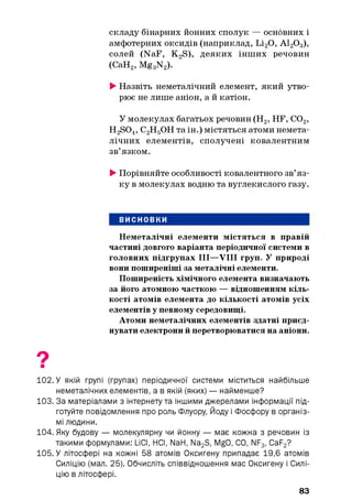 складу бінарних йонних сполук — основних і
амфотерних оксидів (наприклад, Li20, А120 3),
солей (NaF, KoS), деяких інших речовин
(СаН2, Mg3N2).
►Назвіть неметалічний елемент, який утво­
рює не лише аніон, а й катіон.
У молекулах багатьох речовин (Н2, HF, С02,
H2S04, С2Н5ОН та ін.) містяться атоми немета-
лічних елементів, сполучені ковалентним
зв’язком.
►Порівняйте особливості ковалентного зв’яз­
ку в молекулах водню та вуглекислого газу.
ВИСНОВКИ
Неметалічні елементи містяться в правій
частині довгого варіанта періодичної системи в
головних підгрупах III—VIII груп. У природі
вони поширеніші за металічні елементи.
Поширеність хімічного елемента визначають
за його атомною часткою — відношенням кіль­
кості атомів елемента до кількості атомів усіх
елементів у певному середовищі.
Атоми неметалічних елементів здатні приєд­
нувати електрони й перетворюватися на аніони.
102. У якій групі (групах) періодичної системи міститься найбільше
неметалічних елементів, а в якій (яких) — найменше?
103. За матеріалами з інтернету та іншими джерелами інформації під­
готуйте повідомлення про роль Флуору, Йоду і Фосфору в організ­
мі людини.
104. Яку будову — молекулярну чи йонну — має кожна з речовин із
такими формулами: LiCI, НСІ, NaH, Na2S, MgO, CO, NF3, CaF2?
105. У літосфері на кожні 58 атомів Оксигену припадає 19,6 атомів
Силіцію (мал. 25). Обчисліть співвідношення мас Оксигену і Силі­
цію в літосфері.
83
 
