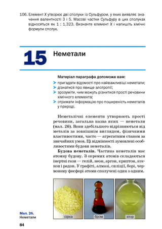 106. ЕлементX утворює дві сполуки із Сульфуром, у яких виявляє зна­
чення валентності З і 5. Масові частки Сульфуру в цих сполуках
відносяться як 1 : 1,323. Визначте елемент X і напишіть хімічні
формули сполук.
15 Неметали
Матеріал параграфа допоможе вам:
> пригадати відомості про найважливіші неметали;
> дізнатися про явище алотропії;
> зрозуміти, чим можуть різнитися прості речовини
хімічного елемента;
> отримати інформацію про поширеність неметалів
у природі.
Неметалічні елементи утворюють прості
речовини, загальна назва яких — неметали
(мал. 26). Вони здебільшого відрізняються від
металів за зовнішнім виглядом, фізичними
властивостями, часто — агрегатним станом за
звичайних умов. Ці відмінності зумовлені особ­
ливостями будови неметалів.
Будова неметалів. Частина неметалів має
атомну будову. З окремих атомів складаються
інертні гази — гелій, неон, аргон, криптон, ксе­
нон і радон. У графіті, алмазі, силіції, борі, чер­
воному фосфорі атоми сполучені один з одним.
Мал. 26.
Неметали
84
 