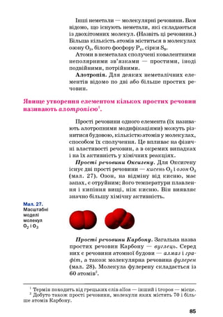 Інші неметали — молекулярні речовини. Вам
відомо, що існують неметали, які складаються
із двохатомних молекул. (Назвіть ці речовини.)
Більша кількість атомів міститься в молекулах
озону 0 3, білого фосфору Р4, сірки S8.
Атоми в неметалах сполучені ковалентними
неполярними зв’язками — простими, іноді
подвійними, потрійними.
Алотропія. Для деяких неметалічних еле­
ментів відомо по дві або більше простих ре­
човин.
Явище утворення елементом кількох простих речовин
називають алот ропією 1.
Прості речовини одного елемента (їх назива­
ють алотропними модифікаціями) можуть різ­
нитися будовою, кількістю атомів у молекулах,
способом їх сполучення. Це впливає на фізич­
ні властивості речовин, а в окремих випадках
і на їх активність у хімічних реакціях.
Прості речовини Оксигену. Для Оксигену
існує дві прості речовини — кисень 0 2І ОЗОНОд
(мал. 27). Озон, на відміну від кисню, має
запах, є отруйним; його температури плавлен­
ня і кипіння вищі, ніж кисню. Він виявляє
значно більшу хімічну активність.
Мал. 27.
Масштабні
моделі
молекул
02 і 03
Прості речовини Карбону. Загальна назва
простих речовин Карбону — вуглець. Серед
них є речовини атомної будови — алмаз і гра­
фіт, а також молекулярна речовина фулерен
(мал. 28). Молекула фулерену складається із
60 атомів12.
1Термін походить від грецьких слів alios — інший і tropos — місце.
2Добуто також прості речовини, молекули яких містять 70 і біль­
ше атомів Карбону.
85
 