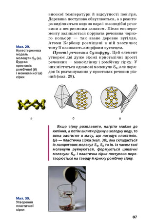 Мал. 29.
Кулестержнева
модель
молекули S8(а).
Будова
кристалів
ромбічної (б)
і моноклінної (в)
сірки
високої температури и відсутності повітря.
Деревина поступово обвуглюється, а з реакто­
ра виділяються водяна пара і газоподібні речо­
вини з неприємним запахом. Після експери­
менту залишається порувата речовина чорно­
го кольору — так зване деревне вугілля.
Атоми Карбону розміщені в ній хаотично;
тому її називають аморфним вуглецем.
Прості речовини Сульф уру. Цей елемент
утворює дві дуже схожі кристалічні прості
речовини — моноклінну і ромбічну сірку. У
них містяться однакові молекули S8, але поря­
док їх розташування у кристалах речовин різ­
ний (мал. 29).
Якщо сірку розплавити, нагріти майже до
кипіння, а потім вилити рідину вхолодну воду, то
вона застигне в масу, що нагадує пластилін.
Це —пластична сірка (мал. ЗО), яка складається
із ланцюгових молекул S4, S6та ін. Із часом такі
молекули руйнуються, формуються циклічні
молекули S8, і пластична сірка поступово пере­
творюється на тверду й крихку ромбічну сірку.
Мал. ЗО.
Утворення
пластичної
сірки
87
 